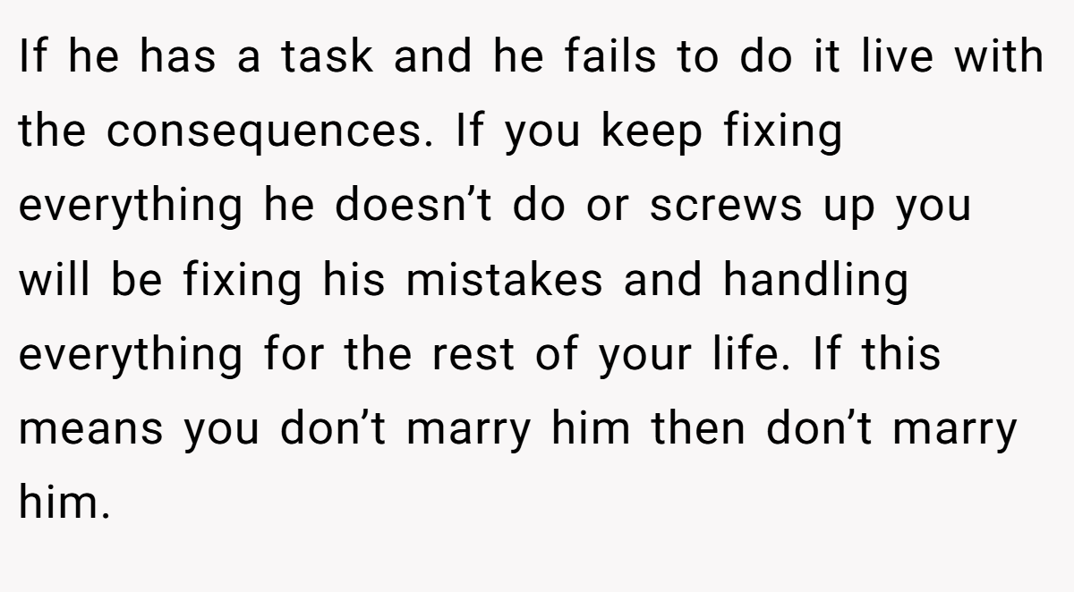 If he has a task and he fails to do it live with the consequences. If you keep fixing everything he doesn’t do or screws up you will be fixing his mistakes and handling everything for the rest of your life. If this means you don’t marry him then don’t marry him.