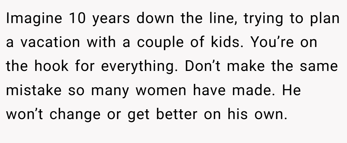 Imagine 10 years down the line, trying to plan a vacation with a couple of kids. You’re on the hook for everything. Don’t make the same mistake so many women have made. He won’t change or get better on his own.