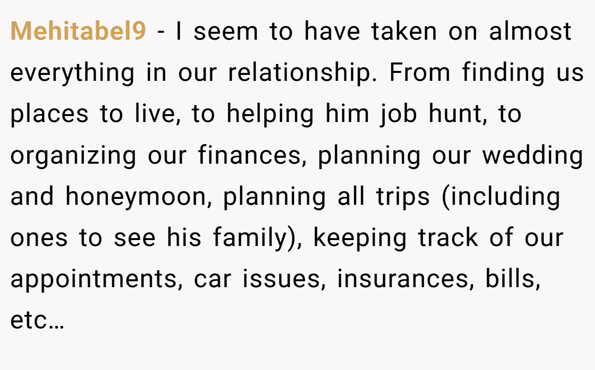 Mehitabel9 - I seem to have taken on almost everything in our relationship. From finding us places to live, to helping him job hunt, to organizing our finances, planning our wedding and honeymoon, planning all trips (including ones to see his family), keeping track of our appointments, car issues, insurances, bills, etc…