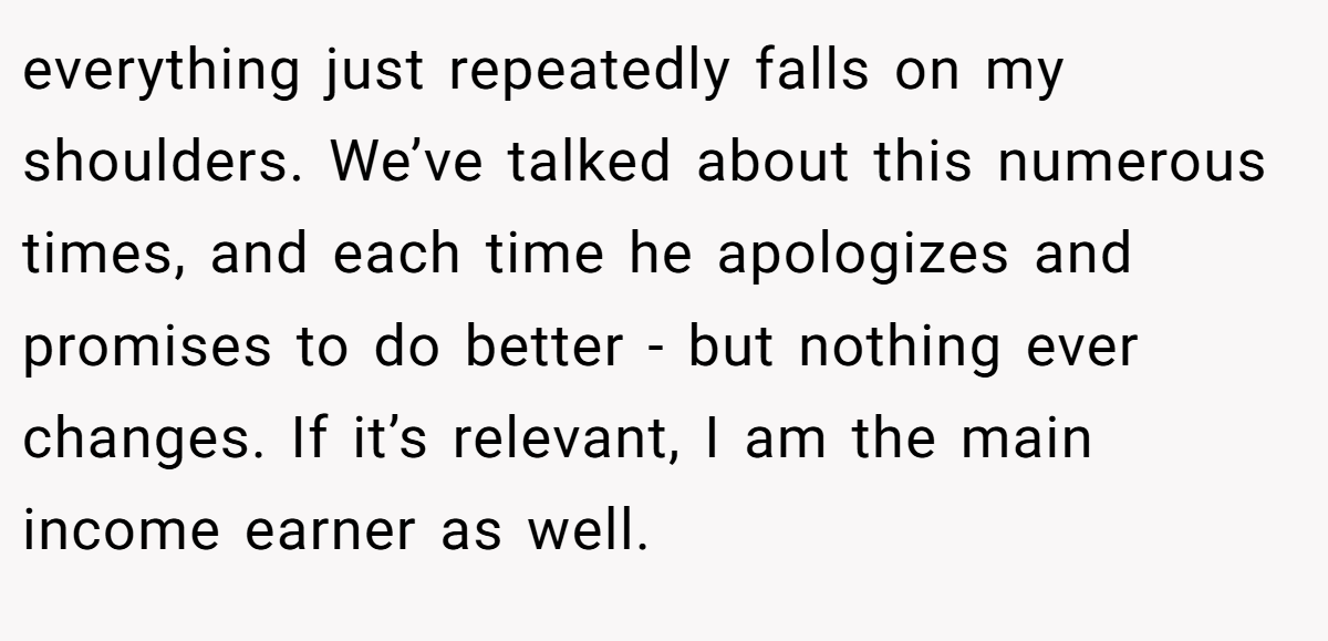 everything just repeatedly falls on my shoulders. We’ve talked about this numerous times, and each time he apologizes and promises to do better - but nothing ever changes. If it’s relevant, I am the main income earner as well.
