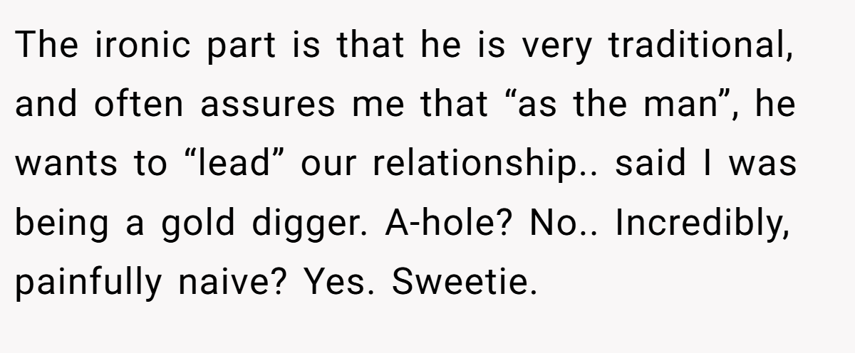 The ironic part is that he is very traditional, and often assures me that “as the man”, he wants to “lead” our relationship.. said I was being a gold digger. A-hole? No.. Incredibly, painfully naive? Yes. Sweetie.