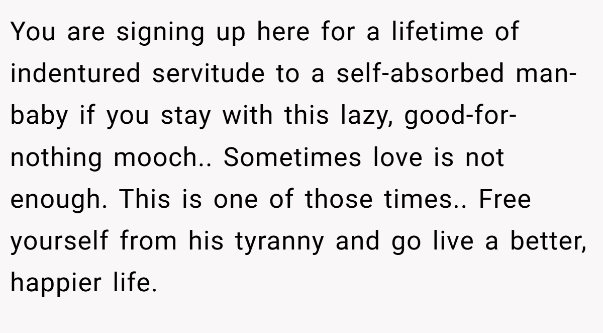 You are signing up here for a lifetime of indentured servitude to a self-absorbed man-baby if you stay with this lazy, good-for-nothing mooch.. Sometimes love is not enough. This is one of those times.. Free yourself from his tyranny and go live a better, happier life.