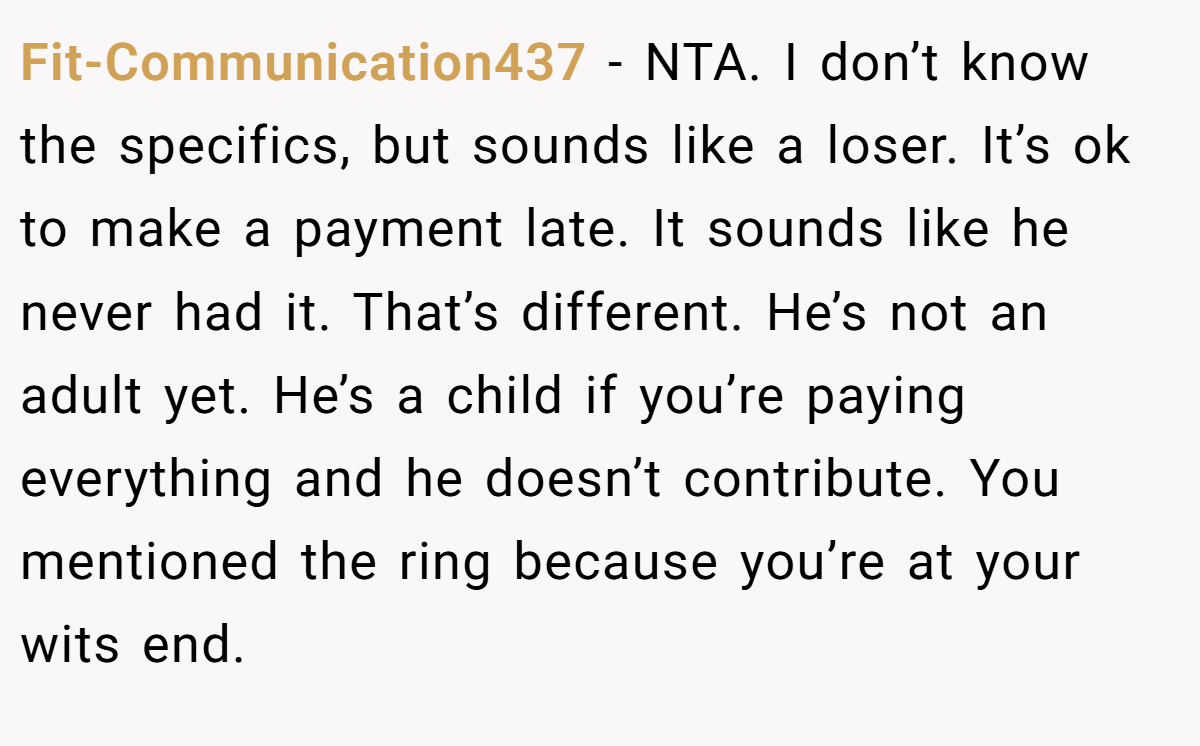 Fit-Communication437 - NTA. I don’t know the specifics, but sounds like a loser. It’s ok to make a payment late. It sounds like he never had it. That’s different. He’s not an adult yet. He’s a child if you’re paying everything and he doesn’t contribute. You mentioned the ring because you’re at your wits end.