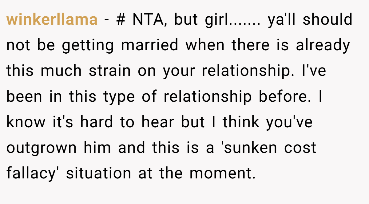 winkerllama - # NTA, but girl....... ya'll should not be getting married when there is already this much strain on your relationship. I've been in this type of relationship before. I know it's hard to hear but I think you've outgrown him and this is a 'sunken cost fallacy' situation at the moment.