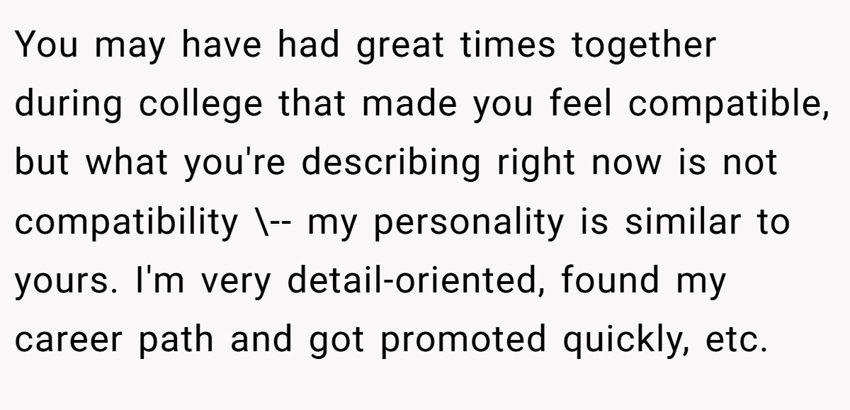 You may have had great times together during college that made you feel compatible, but what you're describing right now is not compatibility \-- my personality is similar to yours. I'm very detail-oriented, found my career path and got promoted quickly, etc.
