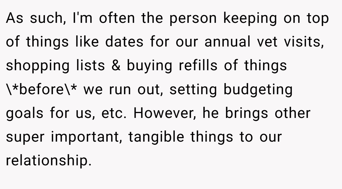 As such, I'm often the person keeping on top of things like dates for our annual vet visits, shopping lists & buying refills of things \*before\* we run out, setting budgeting goals for us, etc. However, he brings other super important, tangible things to our relationship.