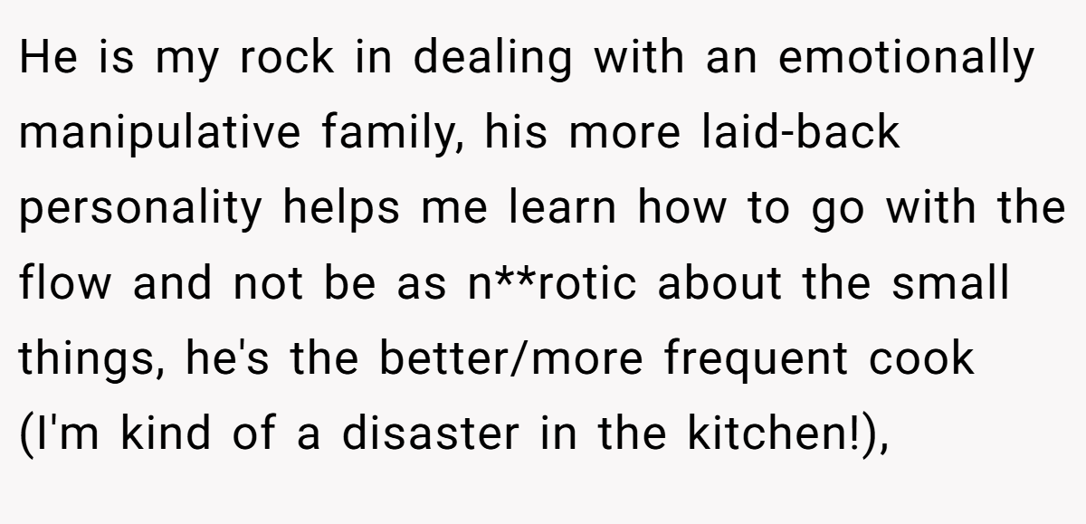 He is my rock in dealing with an emotionally manipulative family, his more laid-back personality helps me learn how to go with the flow and not be as n**rotic about the small things, he's the better/more frequent cook (I'm kind of a disaster in the kitchen!),