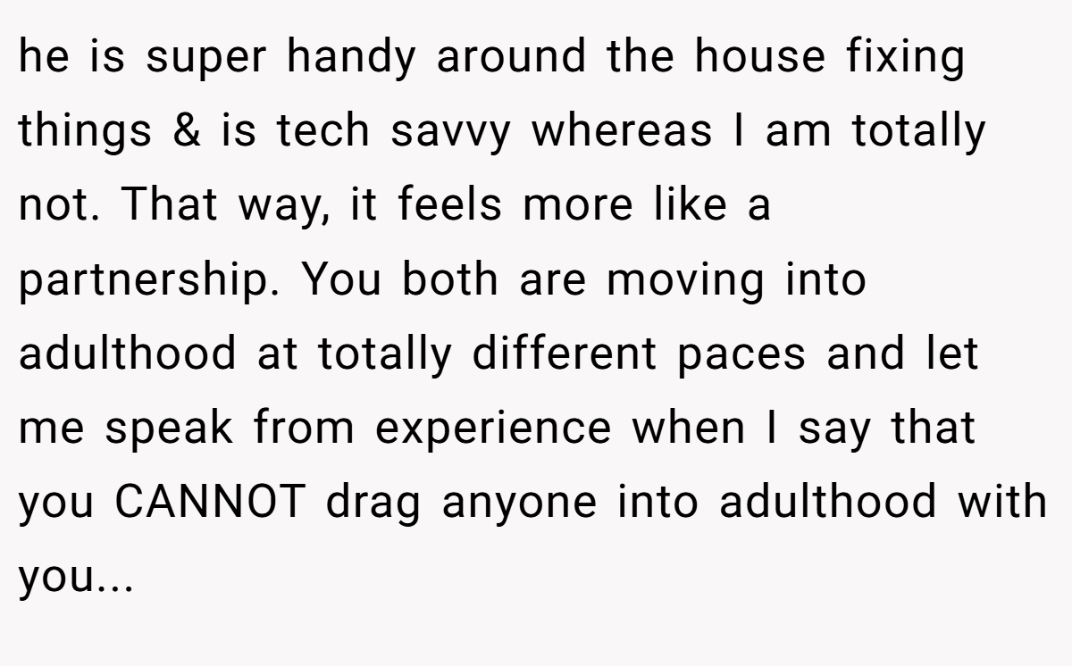 he is super handy around the house fixing things & is tech savvy whereas I am totally not. That way, it feels more like a partnership. You both are moving into adulthood at totally different paces and let me speak from experience when I say that you CANNOT drag anyone into adulthood with you...
