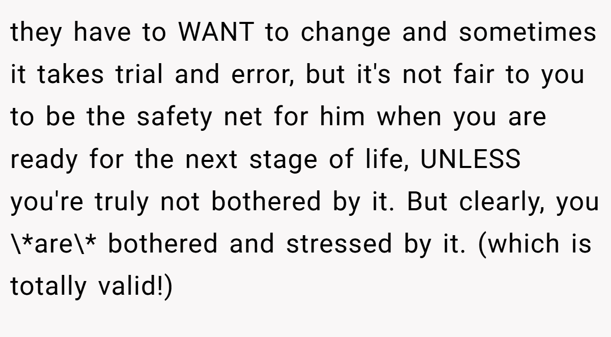 they have to WANT to change and sometimes it takes trial and error, but it's not fair to you to be the safety net for him when you are ready for the next stage of life, UNLESS you're truly not bothered by it. But clearly, you \*are\* bothered and stressed by it. (which is totally valid!)