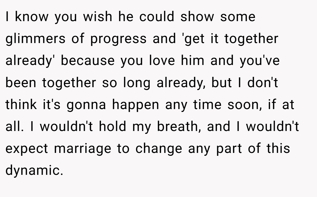 I know you wish he could show some glimmers of progress and 'get it together already' because you love him and you've been together so long already, but I don't think it's gonna happen any time soon, if at all. I wouldn't hold my breath, and I wouldn't expect marriage to change any part of this dynamic.