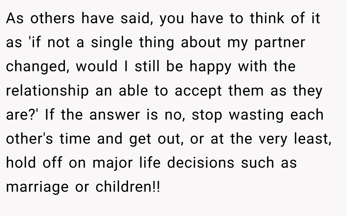 As others have said, you have to think of it as 'if not a single thing about my partner changed, would I still be happy with the relationship an able to accept them as they are?' If the answer is no, stop wasting each other's time and get out, or at the very least, hold off on major life decisions such as marriage or children!!