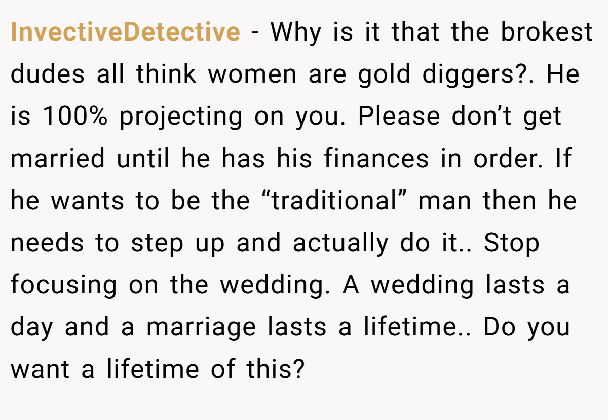 InvectiveDetective - Why is it that the brokest dudes all think women are gold diggers?. He is 100% projecting on you. Please don’t get married until he has his finances in order. If he wants to be the “traditional” man then he needs to step up and actually do it.. Stop focusing on the wedding. A wedding lasts a day and a marriage lasts a lifetime.. Do you want a lifetime of this?