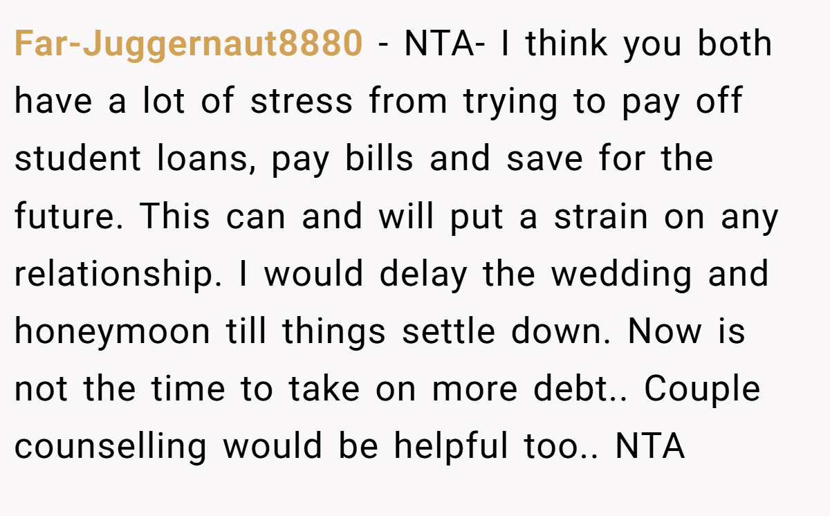 Far-Juggernaut8880 - NTA- I think you both have a lot of stress from trying to pay off student loans, pay bills and save for the future. This can and will put a strain on any relationship. I would delay the wedding and honeymoon till things settle down. Now is not the time to take on more debt.. Couple counselling would be helpful too.. NTA