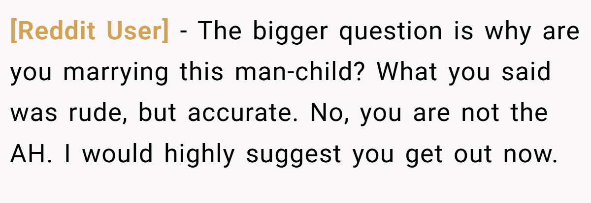 [Reddit User] - The bigger question is why are you marrying this man-child? What you said was rude, but accurate. No, you are not the AH. I would highly suggest you get out now.