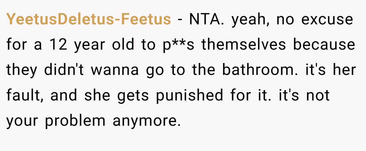 YeetusDeletus-Feetus − NTA. yeah, no excuse for a 12 year old to p**s themselves because they didn't wanna go to the bathroom. it's her fault, and she gets punished for it. it's not your problem anymore.