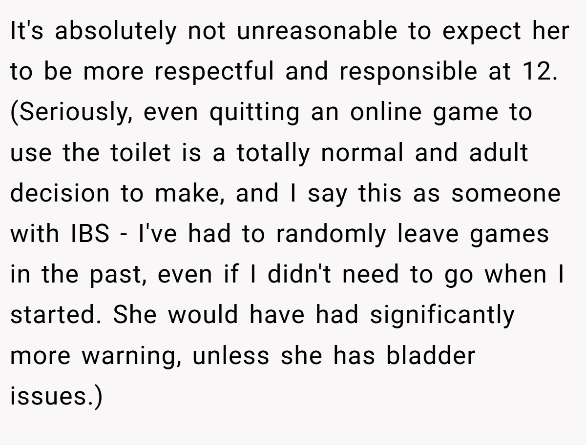 It's absolutely not unreasonable to expect her to be more respectful and responsible at 12. (Seriously, even quitting an online game to use the toilet is a totally normal and adult decision to make, and I say this as someone with IBS - I've had to randomly leave games in the past, even if I didn't need to go when I started. She would have had significantly more warning, unless she has bladder issues.)