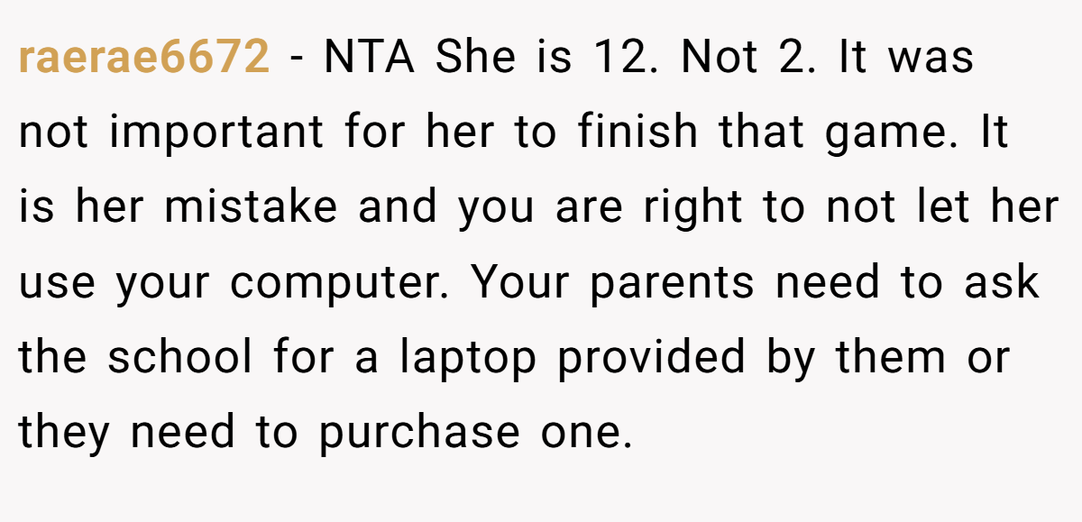 raerae6672 − NTA She is 12. Not 2. It was not important for her to finish that game. It is her mistake and you are right to not let her use your computer. Your parents need to ask the school for a laptop provided by them or they need to purchase one.