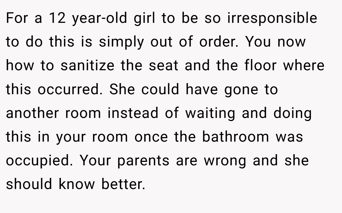 For a 12 year-old girl to be so irresponsible to do this is simply out of order. You now how to sanitize the seat and the floor where this occurred. She could have gone to another room instead of waiting and doing this in your room once the bathroom was occupied. Your parents are wrong and she should know better.