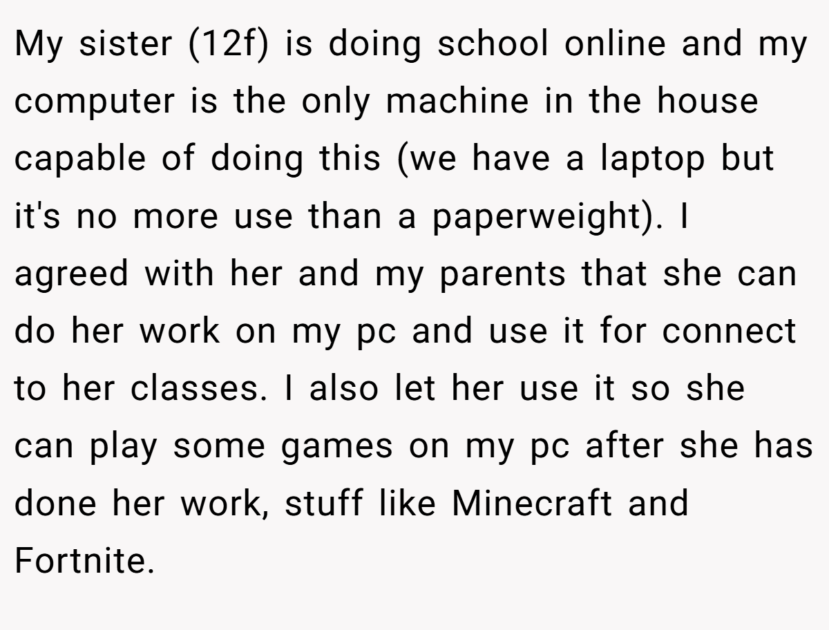 My sister (12f) is doing school online and my computer is the only machine in the house capable of doing this (we have a laptop but it's no more use than a paperweight). I agreed with her and my parents that she can do her work on my pc and use it for connect to her classes. I also let her use it so she can play some games on my pc after she has done her work, stuff like Minecraft and Fortnite.