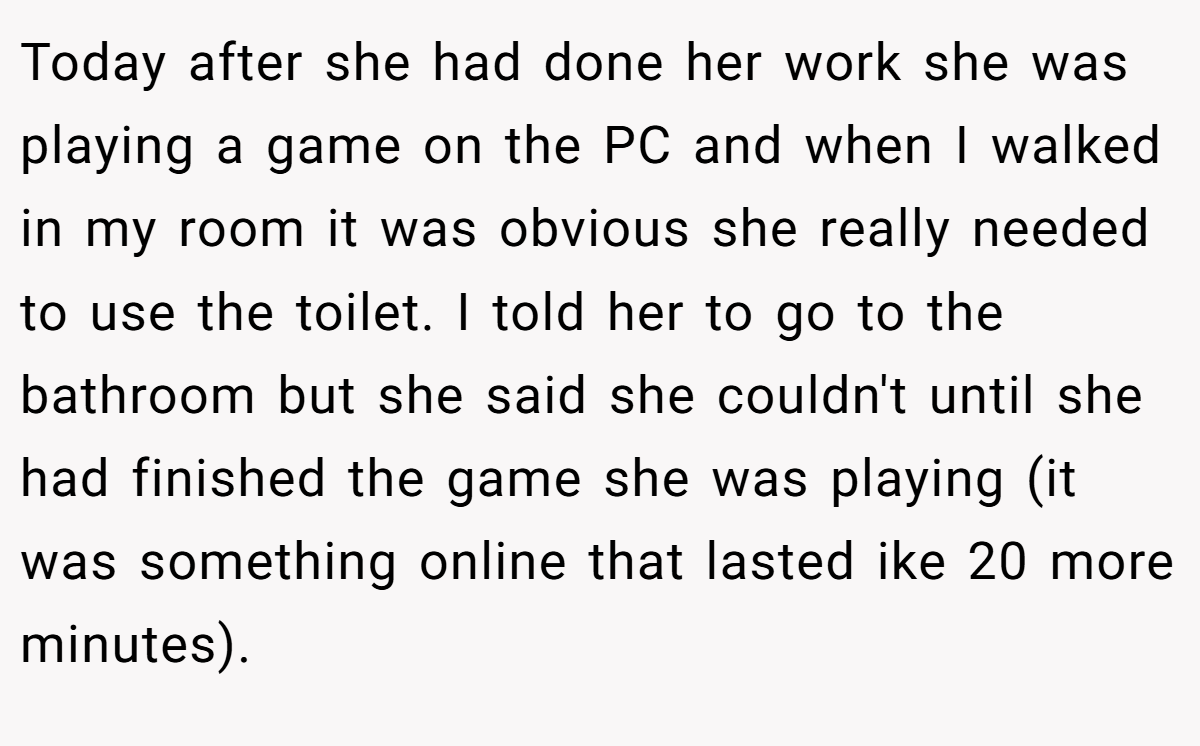 Today after she had done her work she was playing a game on the PC and when I walked in my room it was obvious she really needed to use the toilet. I told her to go to the bathroom but she said she couldn't until she had finished the game she was playing (it was something online that lasted ike 20 more minutes).