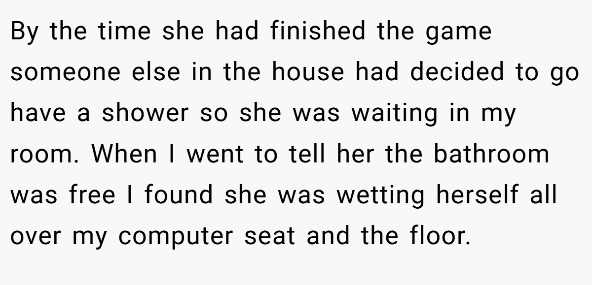 By the time she had finished the game someone else in the house had decided to go have a shower so she was waiting in my room. When I went to tell her the bathroom was free I found she was wetting herself all over my computer seat and the floor.
