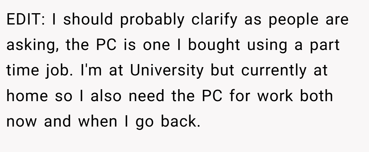 EDIT: I should probably clarify as people are asking, the PC is one I bought using a part time job. I'm at University but currently at home so I also need the PC for work both now and when I go back.