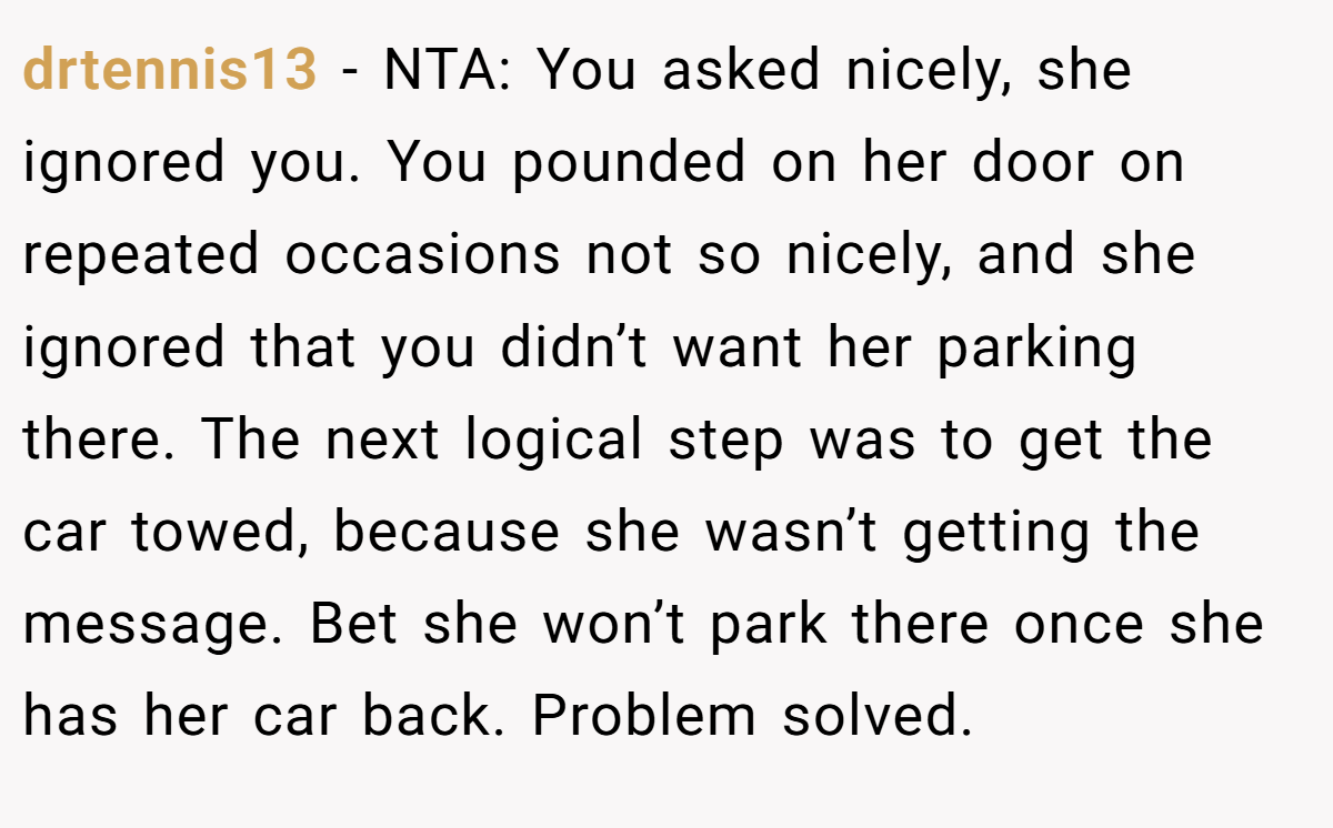 drtennis13 − NTA: You asked nicely, she ignored you. You pounded on her door on repeated occasions not so nicely, and she ignored that you didn’t want her parking there. The next logical step was to get the car towed, because she wasn’t getting the message. Bet she won’t park there once she has her car back. Problem solved.