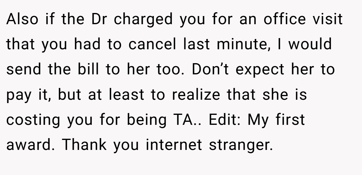 Also if the Dr charged you for an office visit that you had to cancel last minute, I would send the bill to her too. Don’t expect her to pay it, but at least to realize that she is costing you for being TA.. Edit: My first award. Thank you internet stranger.