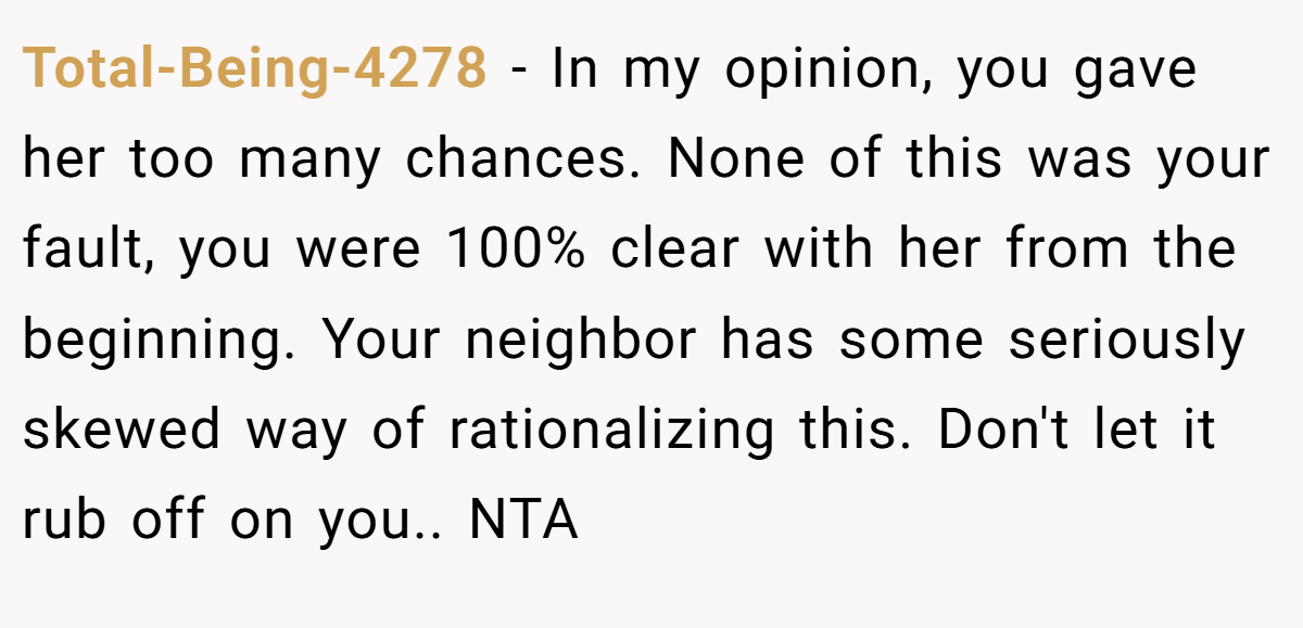 Total-Being-4278 − In my opinion, you gave her too many chances. None of this was your fault, you were 100% clear with her from the beginning. Your neighbor has some seriously skewed way of rationalizing this. Don't let it rub off on you.. NTA