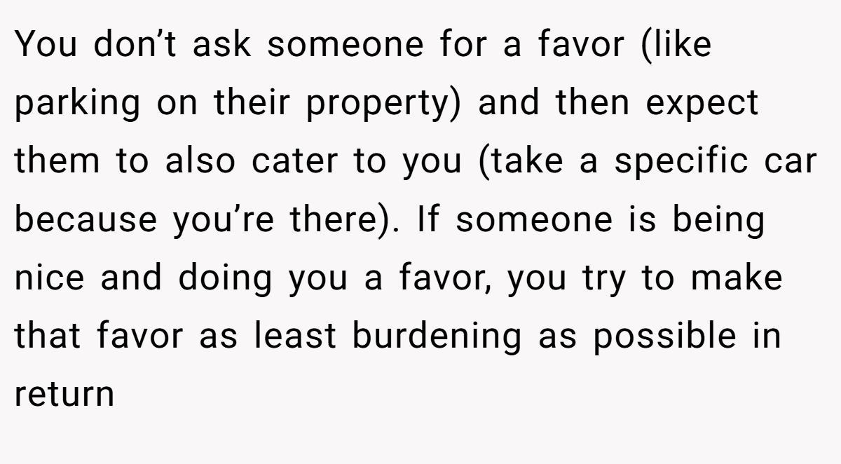 You don’t ask someone for a favor (like parking on their property) and then expect them to also cater to you (take a specific car because you’re there). If someone is being nice and doing you a favor, you try to make that favor as least burdening as possible in return