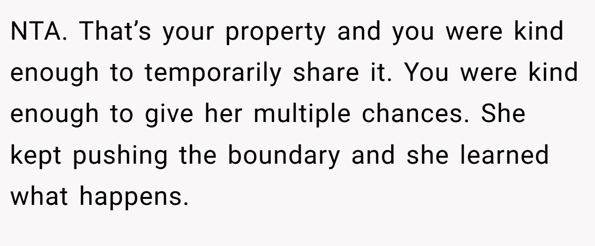 NTA. That’s your property and you were kind enough to temporarily share it. You were kind enough to give her multiple chances. She kept pushing the boundary and she learned what happens.