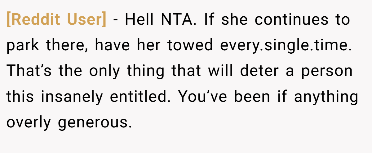 [Reddit User] − Hell NTA. If she continues to park there, have her towed every.single.time. That’s the only thing that will deter a person this insanely entitled. You’ve been if anything overly generous.