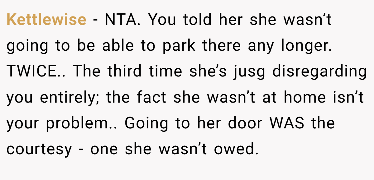 Kettlewise − NTA. You told her she wasn’t going to be able to park there any longer. TWICE.. The third time she’s jusg disregarding you entirely; the fact she wasn’t at home isn’t your problem.. Going to her door WAS the courtesy - one she wasn’t owed.