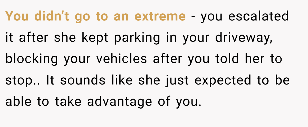You didn’t go to an extreme - you escalated it after she kept parking in your driveway, blocking your vehicles after you told her to stop.. It sounds like she just expected to be able to take advantage of you.