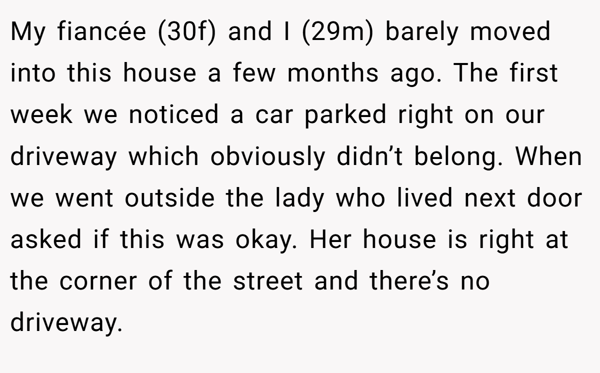 My fiancée (30f) and I (29m) barely moved into this house a few months ago. The first week we noticed a car parked right on our driveway which obviously didn’t belong. When we went outside the lady who lived next door asked if this was okay. Her house is right at the corner of the street and there’s no driveway.