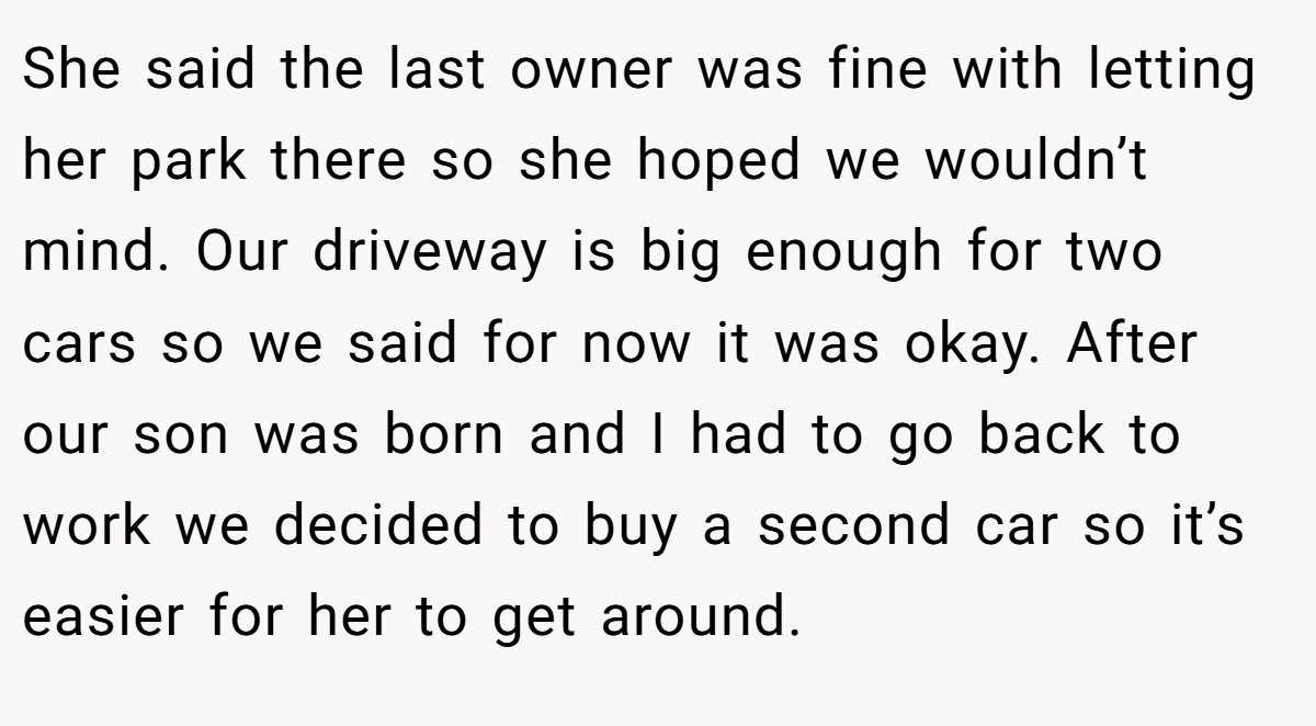 She said the last owner was fine with letting her park there so she hoped we wouldn’t mind. Our driveway is big enough for two cars so we said for now it was okay. After our son was born and I had to go back to work we decided to buy a second car so it’s easier for her to get around.