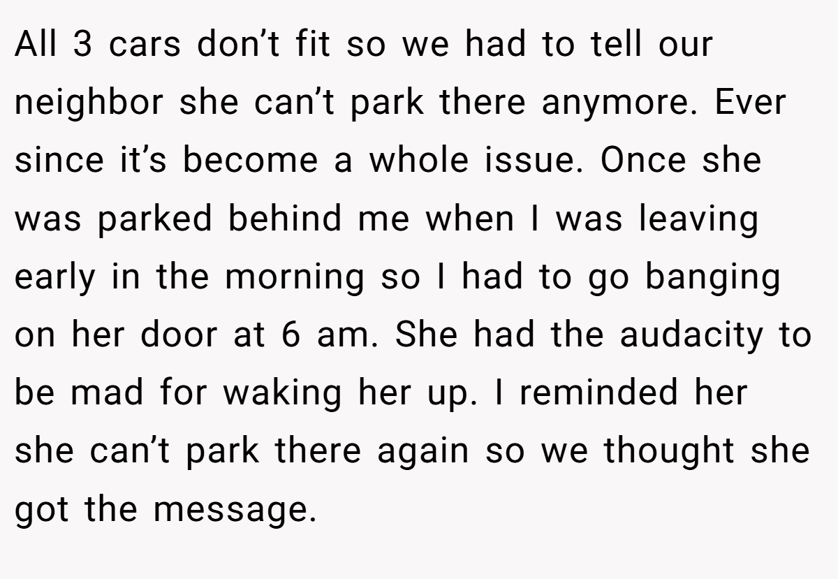 All 3 cars don’t fit so we had to tell our neighbor she can’t park there anymore. Ever since it’s become a whole issue. Once she was parked behind me when I was leaving early in the morning so I had to go banging on her door at 6 am. She had the audacity to be mad for waking her up. I reminded her she can’t park there again so we thought she got the message.