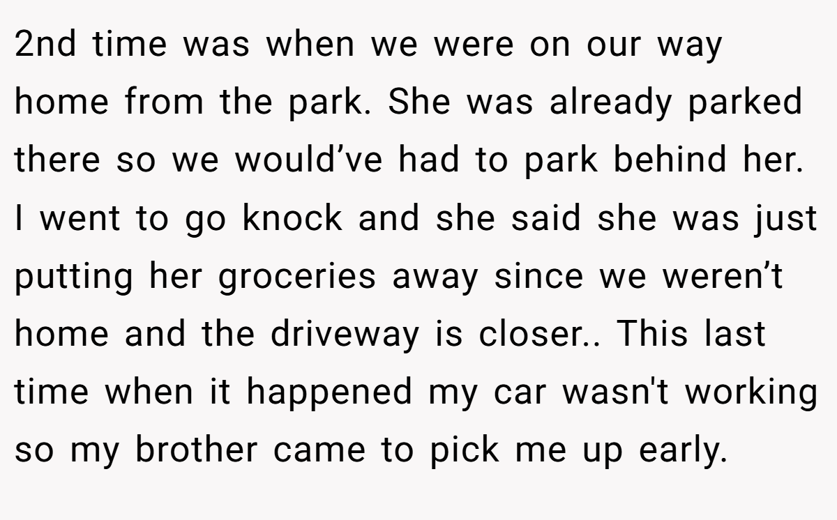 2nd time was when we were on our way home from the park. She was already parked there so we would’ve had to park behind her. I went to go knock and she said she was just putting her groceries away since we weren’t home and the driveway is closer.. This last time when it happened my car wasn't working so my brother came to pick me up early.