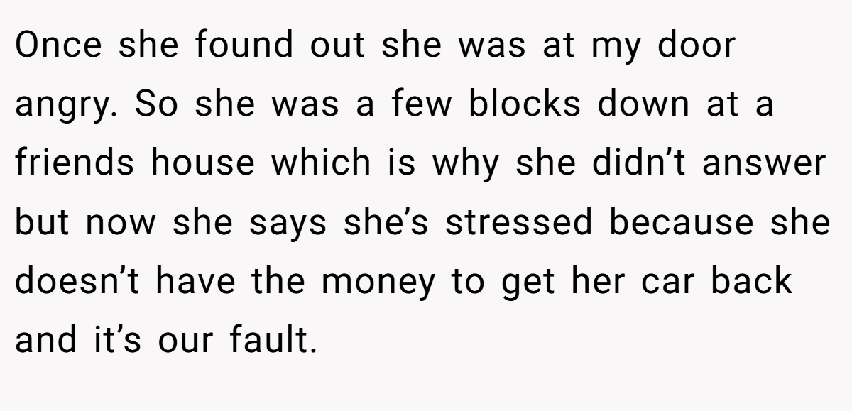 Once she found out she was at my door angry. So she was a few blocks down at a friends house which is why she didn’t answer but now she says she’s stressed because she doesn’t have the money to get her car back and it’s our fault.