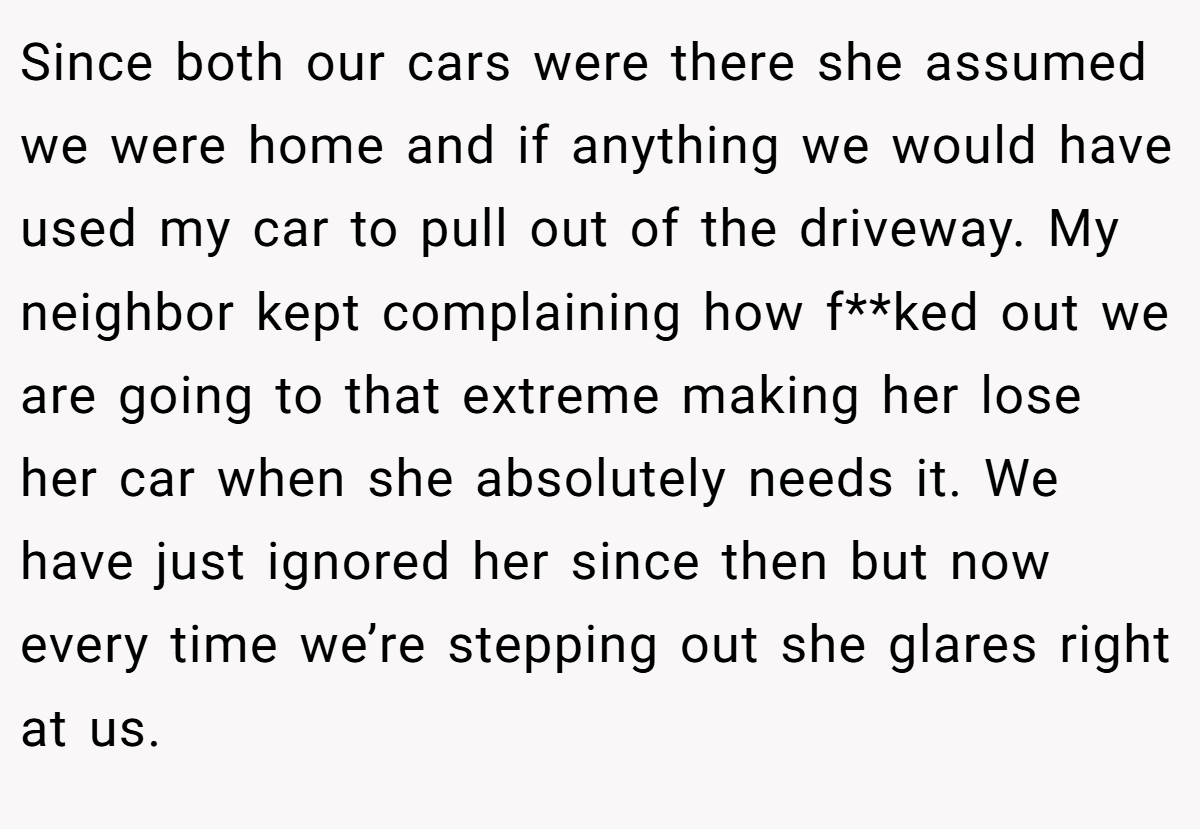 Since both our cars were there she assumed we were home and if anything we would have used my car to pull out of the driveway. My neighbor kept complaining how f**ked out we are going to that extreme making her lose her car when she absolutely needs it. We have just ignored her since then but now every time we’re stepping out she glares right at us.