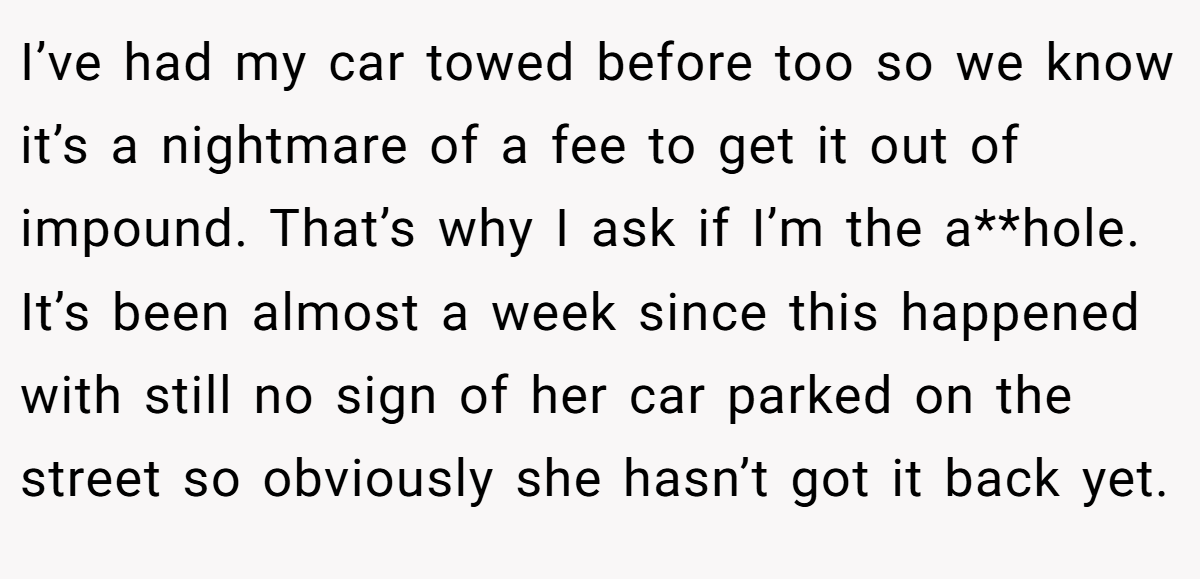 I’ve had my car towed before too so we know it’s a nightmare of a fee to get it out of impound. That’s why I ask if I’m the a**hole. It’s been almost a week since this happened with still no sign of her car parked on the street so obviously she hasn’t got it back yet.