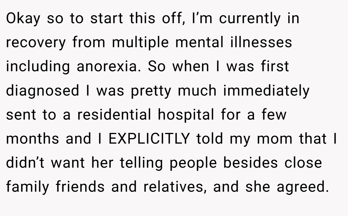 Okay so to start this off, I’m currently in recovery from multiple mental illnesses including anorexia. So when I was first diagnosed I was pretty much immediately sent to a residential hospital for a few months and I EXPLICITLY told my mom that I didn’t want her telling people besides close family friends and relatives, and she agreed.