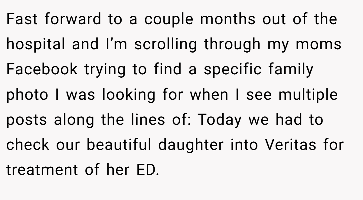 Fast forward to a couple months out of the hospital and I’m scrolling through my moms Facebook trying to find a specific family photo I was looking for when I see multiple posts along the lines of: Today we had to check our beautiful daughter into Veritas for treatment of her ED.
