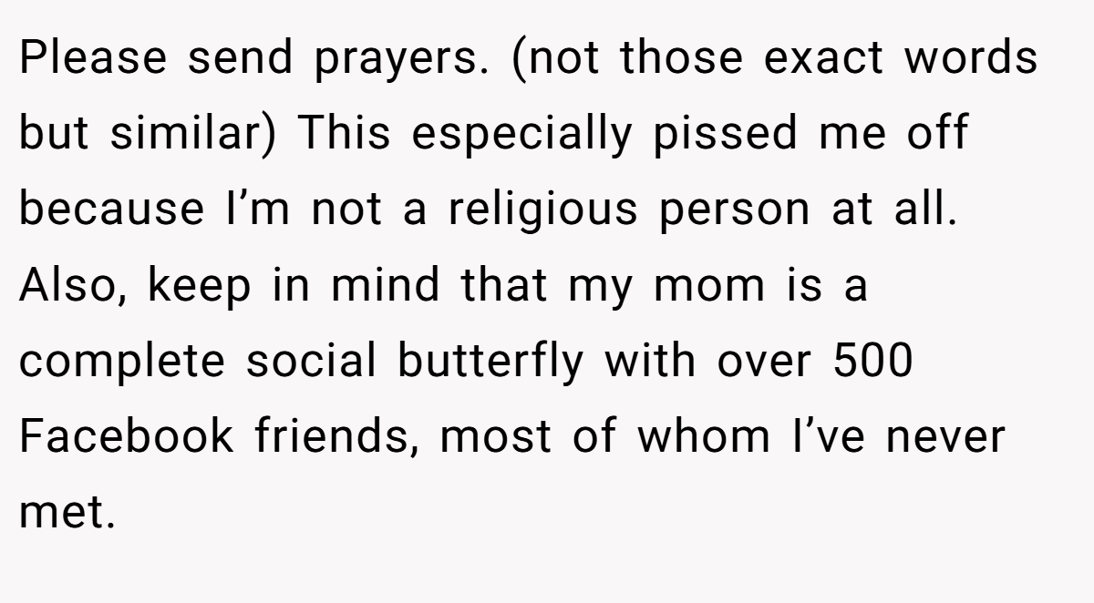 Please send prayers. (not those exact words but similar) This especially pissed me off because I’m not a religious person at all. Also, keep in mind that my mom is a complete social butterfly with over 500 Facebook friends, most of whom I’ve never met.