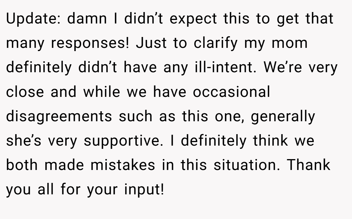 Update: damn I didn’t expect this to get that many responses! Just to clarify my mom definitely didn’t have any ill-intent. We’re very close and while we have occasional disagreements such as this one, generally she’s very supportive. I definitely think we both made mistakes in this situation. Thank you all for your input!