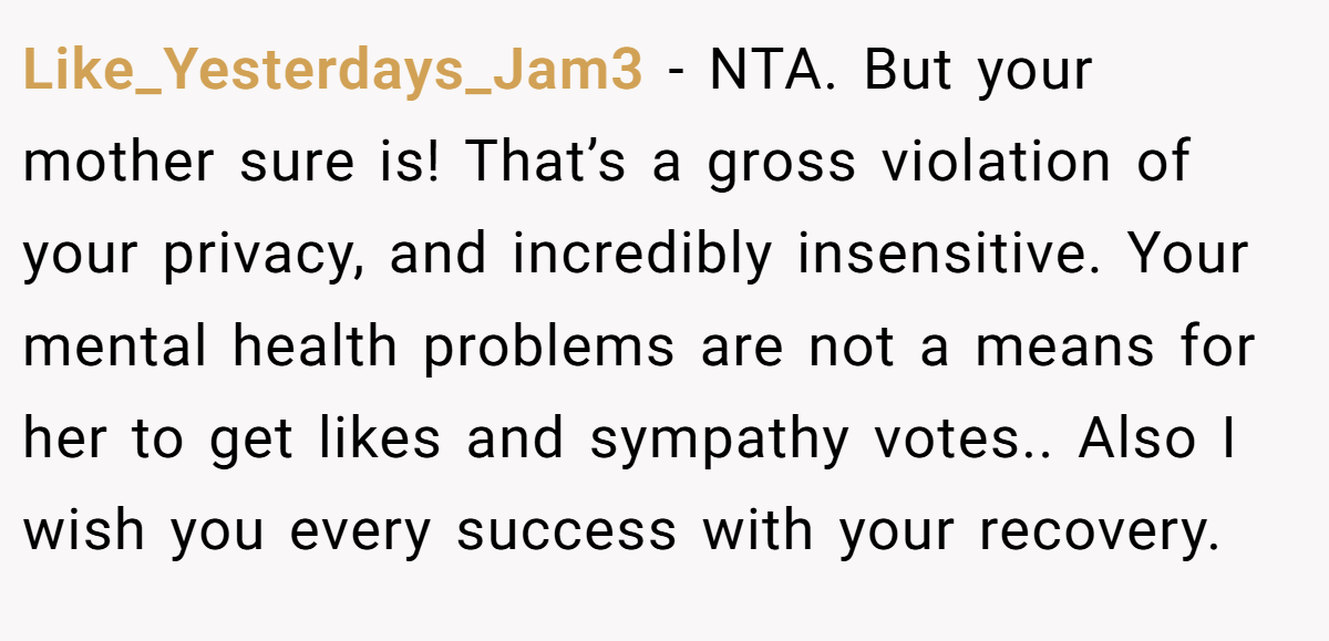 Like_Yesterdays_Jam3 - NTA. But your mother sure is! That’s a gross violation of your privacy, and incredibly insensitive. Your mental health problems are not a means for her to get likes and sympathy votes.. Also I wish you every success with your recovery.