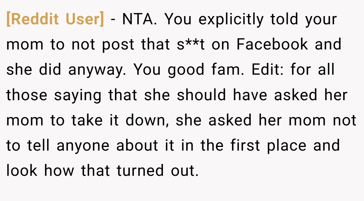 [Reddit User] - NTA. You explicitly told your mom to not post that s**t on Facebook and she did anyway. You good fam. Edit: for all those saying that she should have asked her mom to take it down, she asked her mom not to tell anyone about it in the first place and look how that turned out.