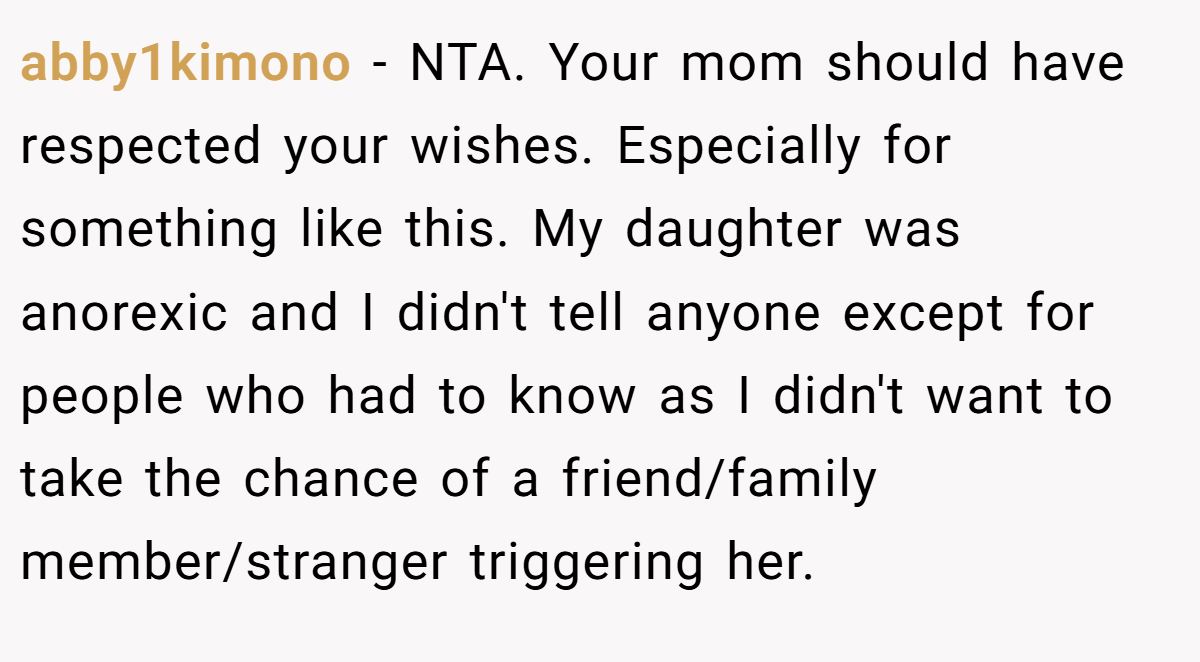 abby1kimono - NTA. Your mom should have respected your wishes. Especially for something like this. My daughter was anorexic and I didn't tell anyone except for people who had to know as I didn't want to take the chance of a friend/family member/stranger triggering her.