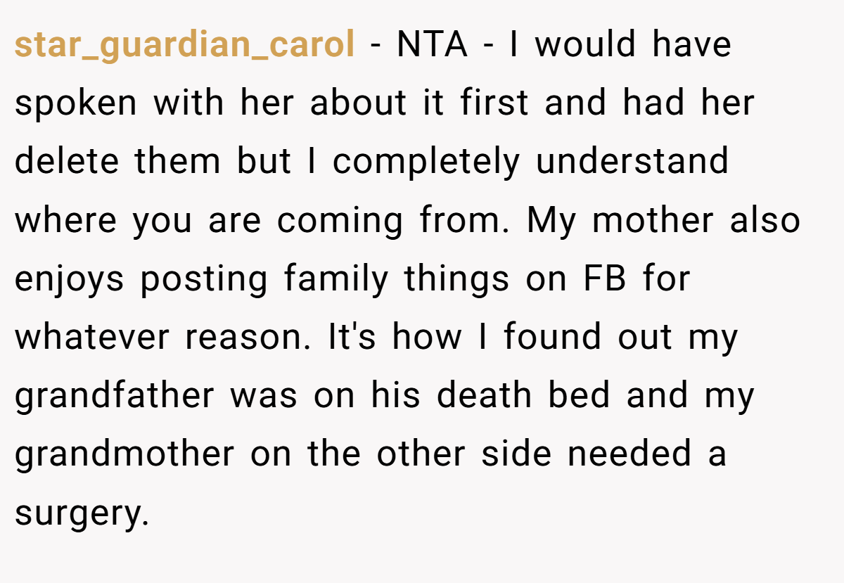 star_guardian_carol - NTA - I would have spoken with her about it first and had her delete them but I completely understand where you are coming from. My mother also enjoys posting family things on FB for whatever reason. It's how I found out my grandfather was on his death bed and my grandmother on the other side needed a surgery.