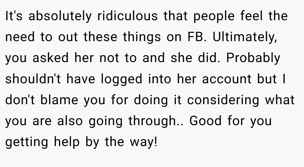 It's absolutely ridiculous that people feel the need to out these things on FB. Ultimately, you asked her not to and she did. Probably shouldn't have logged into her account but I don't blame you for doing it considering what you are also going through.. Good for you getting help by the way!